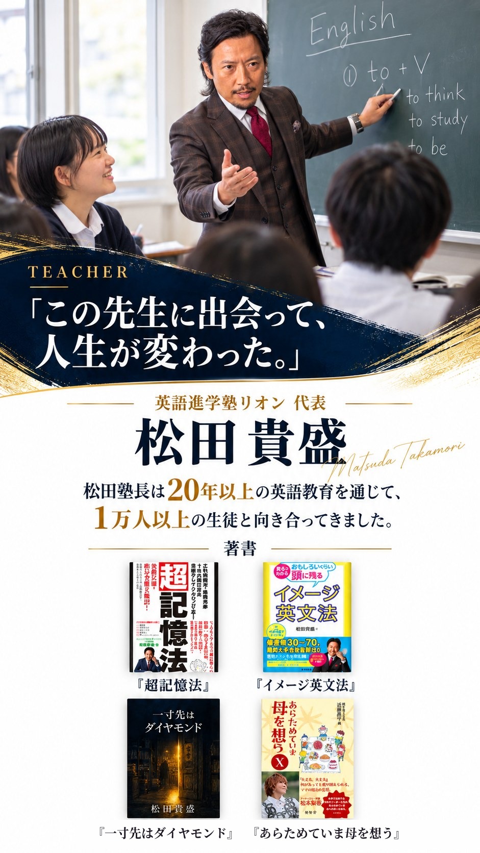 TEACHER「この先生に出会って、人生が変わった。」英語進学塾リオン 代表 松田貴盛。松田塾長は20年以上の英語教育を通じて、1万人以上の生徒と向き合ってきました。著書『超記憶法』『イメージ英文法』『一寸先はダイヤモンド』『あらためていま母を想う』